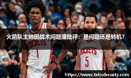 火箭队主帅因战术问题遭批评：是问题还是转机？