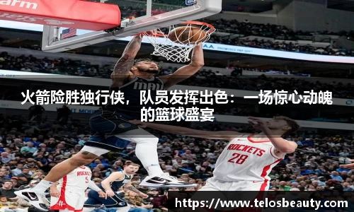 火箭险胜独行侠，队员发挥出色：一场惊心动魄的篮球盛宴