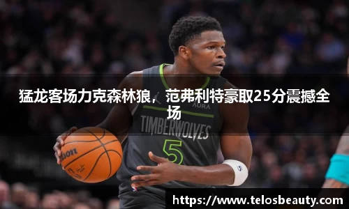 猛龙客场力克森林狼，范弗利特豪取25分震撼全场