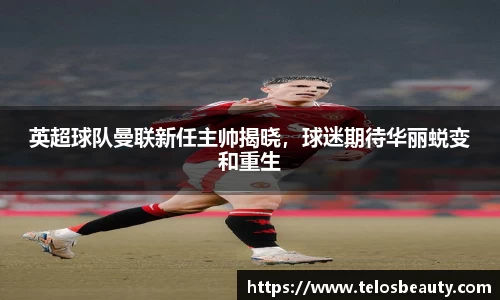 英超球队曼联新任主帅揭晓，球迷期待华丽蜕变和重生