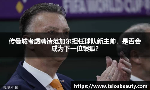 传曼城考虑聘请范加尔担任球队新主帅，是否会成为下一位银狐？