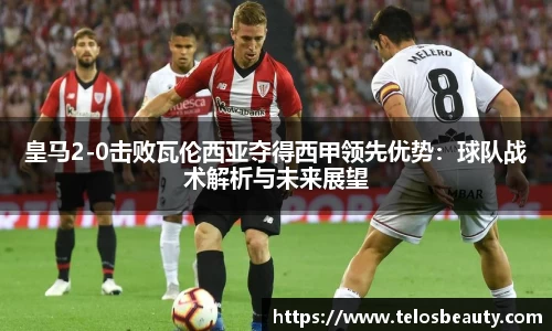 皇马2-0击败瓦伦西亚夺得西甲领先优势：球队战术解析与未来展望