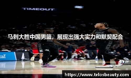 马刺大胜中国男篮，展现出强大实力和默契配合