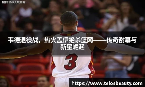 韦德退役战，热火盖伊绝杀篮网——传奇谢幕与新星崛起