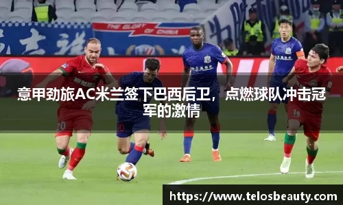 意甲劲旅AC米兰签下巴西后卫，点燃球队冲击冠军的激情