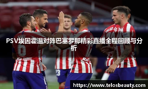 PSV埃因霍温对阵巴塞罗那精彩直播全程回顾与分析